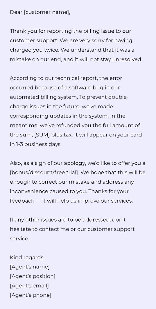 Dear [customer name],

Thank you for reporting the billing issue to our customer support. We are very sorry for having charged you twice. We understand that it was a mistake on our end, and it will not stay unresolved.

According to our technical report, the error occurred because of a software bug in our automated billing system. To prevent double-charge issues in the future, we've made corresponding updates in the system. In the meantime, we’ve refunded you the full amount of the sum, [SUM] plus tax. It will appear on your card in 1-3 business days. 

Also, as a sign of our apology, we’d like to offer you a [bonus/discount/free trial]. We hope that this will be enough to correct our mistake and address any inconvenience caused to you. Thanks for your feedback — it will help us improve our services. 

If any other issues are to be addressed, don’t hesitate to contact me or our customer support service.

Kind regards,
[Agent’s name]
[Agent’s position]
[Agent’s email]
[Agent’s phone]
