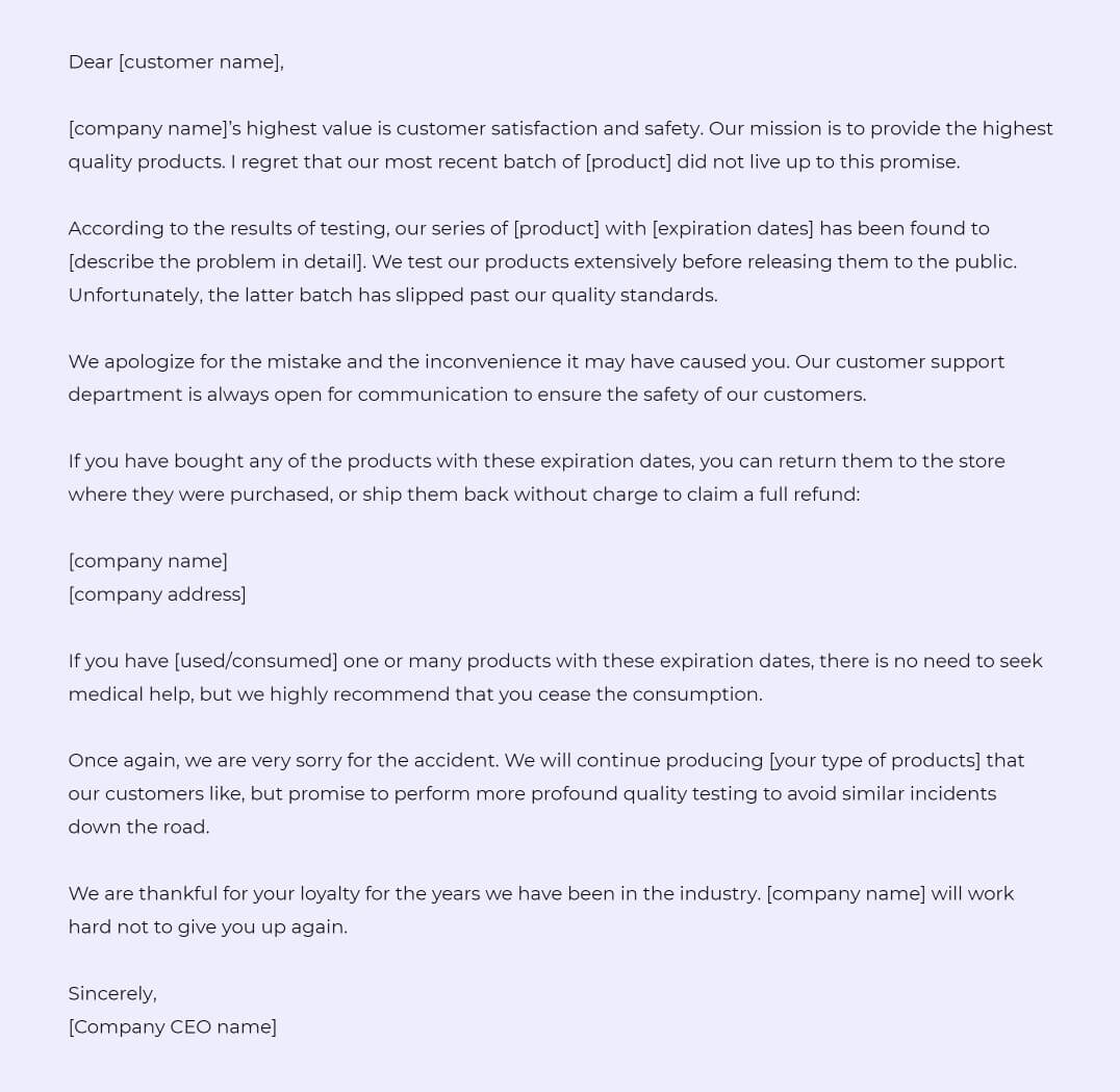 Dear [customer name],

[company name]’s highest value is customer satisfaction and safety. Our mission is to provide the highest quality products. I regret that our most recent batch of [product] did not live up to this promise.

According to the results of testing, our series of [product] with [expiration dates] has been found to [describe the problem in detail]. We test our products extensively before releasing them to the public. Unfortunately, the latter batch has slipped past our quality standards. 

We apologize for the mistake and the inconvenience it may have caused you. Our customer support department is always open for communication to ensure the safety of our customers.

If you have bought any of the products with these expiration dates, you can return them to the store where they were purchased, or ship them back without charge to claim a full refund:

[company name]
[company address]

If you have [used/consumed] one or many products with these expiration dates, there is no need to seek medical help, but we highly recommend that you cease the consumption.

Once again, we are very sorry for the accident. We will continue producing [your type of products] that our customers like, but promise to perform more profound quality testing to avoid similar incidents down the road.

We are thankful for your loyalty for the years we have been in the industry. [company name] will work hard not to give you up again. 

Sincerely,
[Company CEO name]
