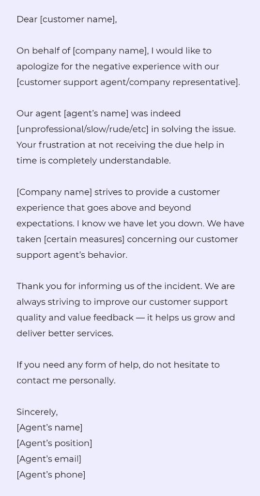 Dear [customer name], 

On behalf of [company name], I would like to apologize for the negative experience with our [customer support agent/company representative].

Our agent [agent’s name] was indeed [unprofessional/slow/rude/etc] in solving the issue. Your frustration at not receiving the due help in time is completely understandable. 

[Company name] strives to provide a customer experience that goes above and beyond expectations. I know we have let you down. We have taken [certain measures] concerning our customer support agent’s behavior.

Thank you for informing us of the incident. We are always striving to improve our customer support quality and value feedback — it helps us grow and deliver better services.

If you need any form of help, do not hesitate to contact me personally.

Sincerely,
[Agent’s name]
[Agent’s position]
[Agent’s email]
[Agent’s phone]