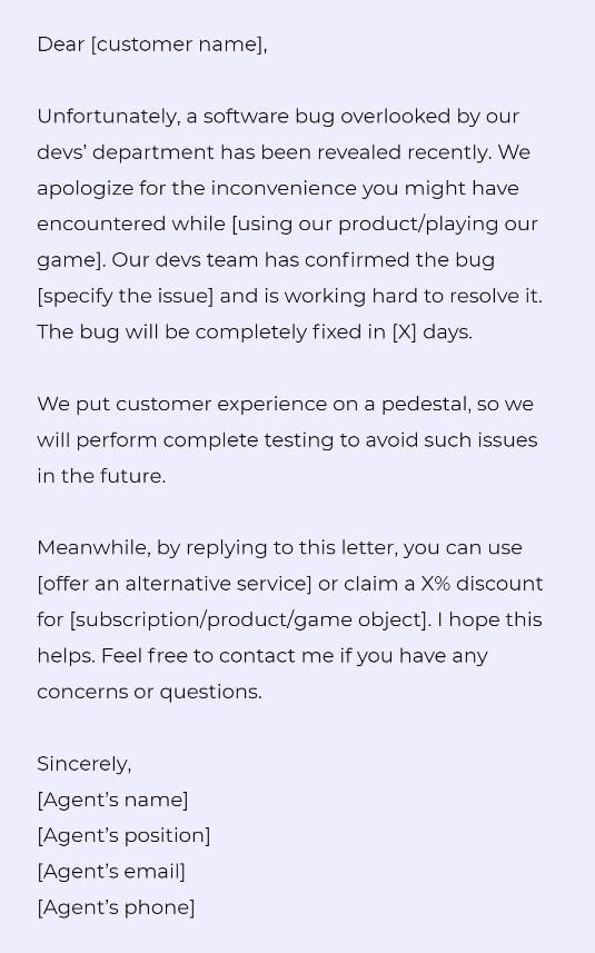 Dear [customer name],

Unfortunately, a software bug overlooked by our devs’ department has been revealed recently. We apologize for the inconvenience you might have encountered while [using our product/playing our game]. Our devs team has confirmed the bug [specify the issue] and is working hard to resolve it. The bug will be completely fixed in [X] days. 

We put customer experience on a pedestal, so we will perform complete testing to avoid such issues in the future. 

Meanwhile, by replying to this letter, you can use [offer an alternative service] or claim a X% discount for [subscription/product/game object]. I hope this helps. Feel free to contact me if you have any concerns or questions.

Sincerely, 
[Agent’s name]
[Agent’s position]
[Agent’s email]
[Agent’s phone]
