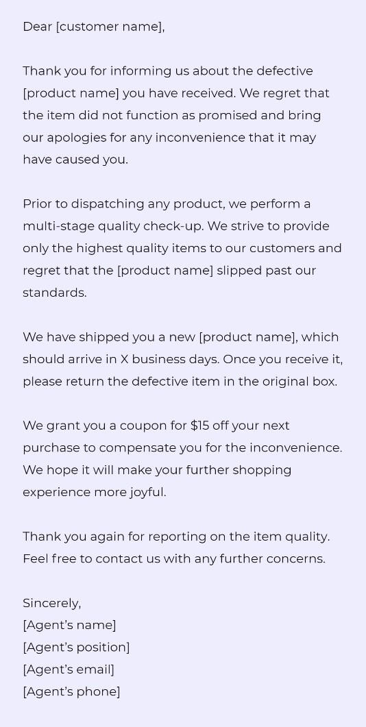 Dear [customer name],

Thank you for informing us about the defective [product name] you have received. We regret that the item did not function as promised and bring our apologies for any inconvenience that it may have caused you. 

Prior to dispatching any product, we perform a multi-stage quality check-up. We strive to provide only the highest quality items to our customers and regret that the [product name] slipped past our standards. 

We have shipped you a new [product name], which should arrive in X business days. Once you receive it, please return the defective item in the original box. 

We grant you a coupon for $15 off your next purchase to compensate you for the inconvenience. We hope it will make your further shopping experience more joyful. 

Thank you again for reporting on the item quality. Feel free to contact us with any further concerns.

Sincerely,
[Agent’s name]
[Agent’s position]
[Agent’s email]
[Agent’s phone]
