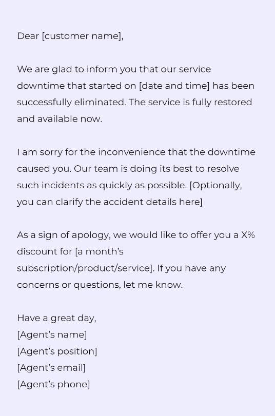 Dear [customer name],

We are glad to inform you that our service downtime that started on [date and time] has been successfully eliminated. The service is fully restored and available now.

I am sorry for the inconvenience that the downtime caused you. Our team is doing its best to resolve such incidents as quickly as possible. [Optionally, you can clarify the accident details here]

As a sign of apology, we would like to offer you a X% discount for [a month’s subscription/product/service]. If you have any concerns or questions, let me know.
Have a great day, 
