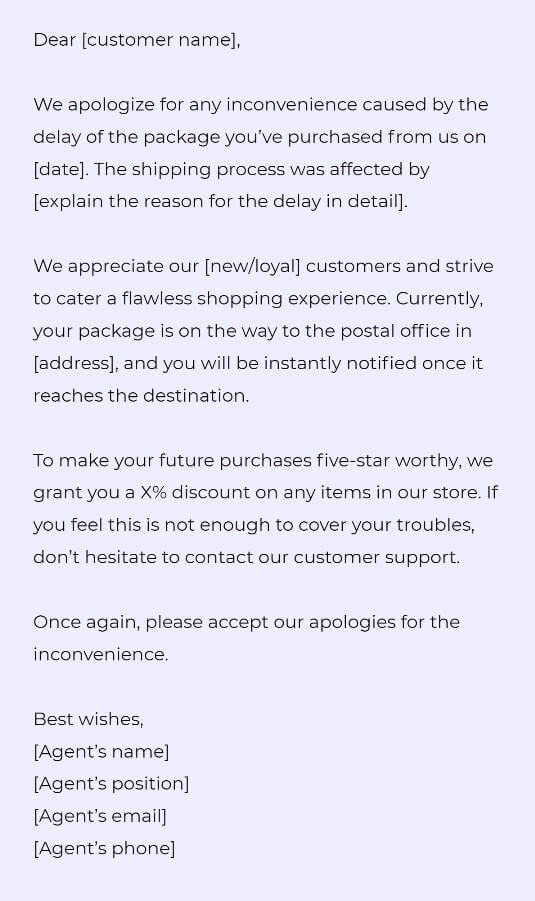 Dear [customer name],

We apologize for any inconvenience caused by the delay of the package you’ve purchased from us on [date]. The shipping process was affected by [explain the reason for the delay in detail].

We appreciate our [new/loyal] customers and strive to cater a flawless shopping experience. Currently, your package is on the way to the postal office in [address], and you will be instantly notified once it reaches the destination. 

To make your future purchases five-star worthy, we grant you a X% discount on any items in our store. If you feel this is not enough to cover your troubles, don’t hesitate to contact our customer support. 

Once again, please accept our apologies for the inconvenience. 

Best wishes,
[Agent’s name]
[Agent’s position]
[Agent’s email]
[Agent’s phone]
