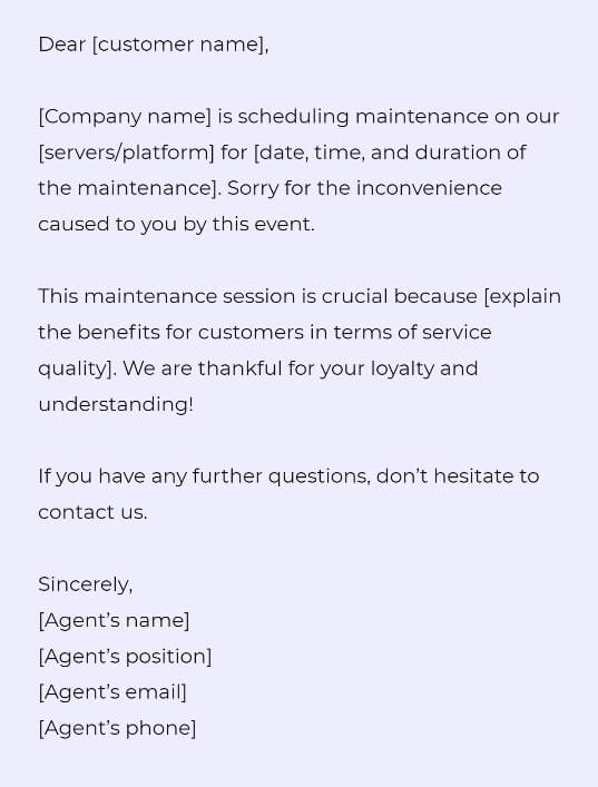 Dear [customer name],

[Company name] is scheduling maintenance on our [servers/platform] for [date, time, and duration of the maintenance]. Sorry for the inconvenience caused to you by this event.

This maintenance session is crucial because [explain the benefits for customers in terms of service quality]. We are thankful for your loyalty and understanding!

If you have any further questions, don’t hesitate to contact us. 

Sincerely, 
[Agent’s name]
[Agent’s position]
[Agent’s email]
[Agent’s phone]