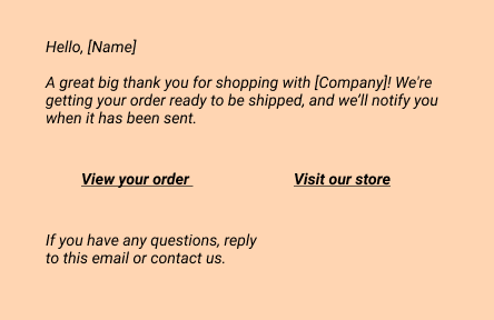 Confirmation email:
Hello, [Name]
A great big thank you for shopping with [Company]! We're getting your order ready to be shipped, and we’ll notify you when it has been sent.
- View your order
- Visit our store
If you have any questions, 
reply to this email or contact us.