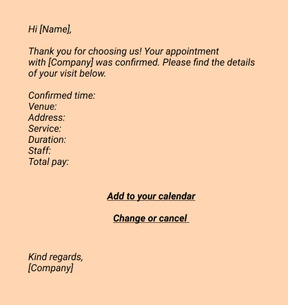 Confirmartion emails:
Hi [Name], 
Thank you for choosing us! Your appointment with [Company] 
was confirmed. Please find the details of your visit below.

Confirmed time: 
Venue: 
Address: 
Service: 
Duration: 
Staff: 
Total pay: 

Add to your calendar
Change or cancel

Kind regards, 
[Company]