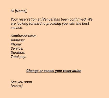 Email:
Hi [Name], 
Your reservation at [Venue] has been confirmed. We are looking forward to providing you with the best service. 

Confirmed time: 
Address: 
Phone: 
Service: 
Duration: 
Total pay: 

Change or cancel your reservation

See you soon, 
[Venue]