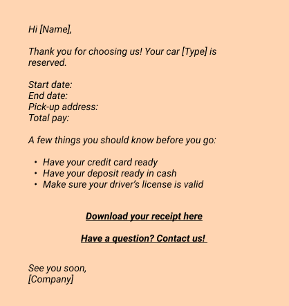 Confirmation:
Hi [Name], 
Thank you for choosing us! Your car [Type] is reserved. 
Start date:
End date:
Pick-up address:
Total pay:
A few things you should know before you go:
- Have your credit card ready
- Have your deposit ready in cash
- Make sure your driver’s license is valid

Download your receipt here
Have a question? Contact us!

See you soon, 
[Company]