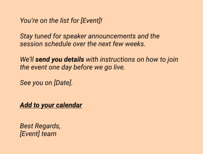 Confirmation emails:
You’re on the list for [Event]! 
Stay tuned for speaker announcements and the session schedule over the next few weeks.
We’ll send you details with instructions on how to join the event one day before we go live.
See you on [Date].

Add to your calendar

Best Regards, 
[Event] team