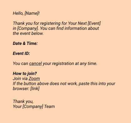 Hello, [Name]!
Thank you for registering for Your Next [Event] in [Company]. 
You can find information about the event below.

Date & Time: 

Event ID: 
You can cancel your registration at any time.

How to join?
Join via Zoom
If the button above does not work, paste this into your browser: [link]

Thank you,
Your [Company] Team