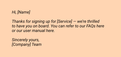 Hi, [Name]

Thanks for signing up for [Service] — we’re thrilled to have you on board. You can refer to our FAQs here or our user manual here.

Sincerely yours,
[Company] Team