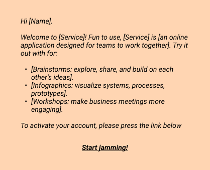 Hi [Name],

Welcome to [Service]! Fun to use, [Service] is [an online application designed for teams to work together]. Try it out with for:
- [Brainstorms: explore, share, and build on each other’s ideas].
- [Infographics: visualize systems, processes, prototypes].
- [Workshops: make business meetings more engaging].
To activate your account, please press the link below

Start jamming!