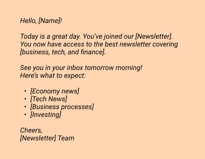 Hello, [Name]!
Today is a great day. You’ve joined our [Newsletter]. 
You now have access to the best newsletter covering [business, tech, and finance]. 
 
See you in your inbox tomorrow morning!
Here’s what to expect:
[Economy news]
[Tech News]
[Business processes]
[Investing]
 
Cheers, 
[Newsletter] Team