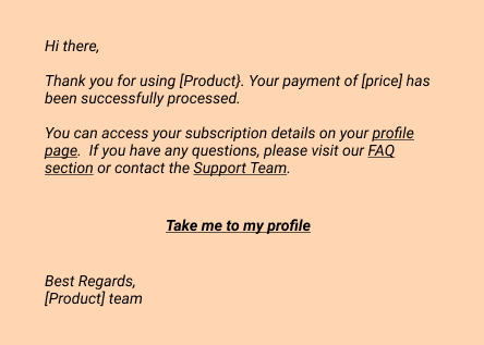 Email: 
Hi there,
Thank you for using [Product}. Your payment of [price] has been successfully processed.
You can access your subscription details on your profile page.  If you have any questions, please visit our FAQ section or contact the Support Team.
- Take me to my profile
Best Regards, 
[Product] team