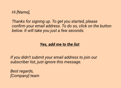 Hi [Name],

Thanks for signing up. To get you started, please confirm your email address. To do so, click on the button below. It will take you just a few seconds.

Yes, add me to the list

If you didn’t submit your email address to join our subscriber list, just ignore this message.

Best regards,
[Company] team