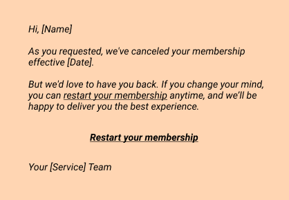 Hi, [Name]
As you requested, we've canceled your membership effective [Date].
But we'd love to have you back. If you change your mind, you can restart your membership anytime, and we’ll be happy to deliver you the best experience.

Restart your membership

Your [Service] Team