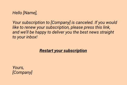 Hello [Name],
Your subscription to [Company] is canceled. If you would like to renew your subscription, please press this link, and we’ll be happy to deliver you the best news straight to your inbox!

Restart your subscription
Yours,
[Company]