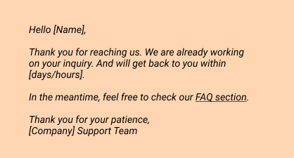 Hello [Name],
 
Thank you for reaching us. We are already working on your inquiry. And will get back to you within [days/hours]. 
In the meantime, feel free to check our FAQ section.
 
Thank you for your patience, 
[Company] Support Team