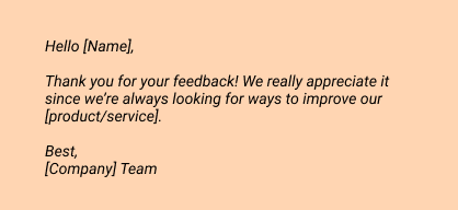 Hello [Name],
 
Thank you for your feedback! We really appreciate it since we’re always looking for ways to improve our [product/service].
 
Best, 
[Company] Team