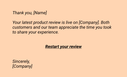 Thank you, [Name]
Your latest product review is live on [Company]. Both customers and our team appreciate the time you took to share your experience.

Read your review

Sincerely,
[Company]