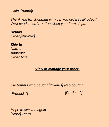 Confirmation:
Hello, [Name]! 
Thank you for shopping with us. You ordered [Product]. We’ll send a confirmation when your item ships.  
Details
 Order [Number]

Ship to
Name:
Address:
Order Total:  
View or manage your order
Customers who bought [Product] also bought:
- [Product 1]
- [Product 2]
Hope to see you again,
[Store] Team