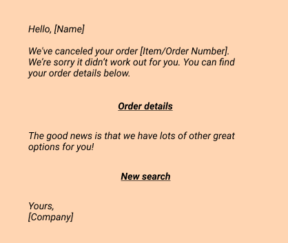 Hello, [Name]
We've canceled your order [Item/Order Number].  We’re sorry it didn’t work out for you. You can find your order details below.
Order details
The good news is that we have lots of other great options for you!
New search

Your,
[Company]