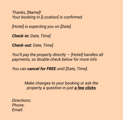 Confirmation emails:
Thanks, [Name]!
Your booking in [Location] is confirmed.
[Hotel] is expecting you on [Date].
Check-in: Date, Time]
Check-out: Date, Time]
You’ll pay the property directly — [Hotel] handles all payments, so double-check below for more info
You can cancel for FREE until [Date, Time].
Make changes to your booking or ask the property a question 
in just a few clicks

Directions:
Phone: 
Email: 