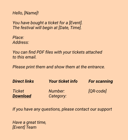 Email:
Hello, [Name]! 
You have bought a ticket for a [Event].
The festival will begin at [Date, Time].
Place:
Address: 
You can find PDF files with your tickets attached to this email.
Please print them and show them at the entrance.
- Direct links
  Ticket
  Download
 - Your ticket info
  Number: 
  Category: 
- For scanning
   [QR-code]

If you have any questions, please contact our support

Have a great time, 
[Event] Team