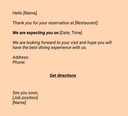 Confirmation:
Hello [Name], 
Thank you for your reservation at [Restaurant].
We are expecting you on [Date, Time].
We are looking forward to your visit and hope you will have the best dining experience with us. 

Address:
Phone:

Get directions

See you soon, 
[Job position]
[Name]